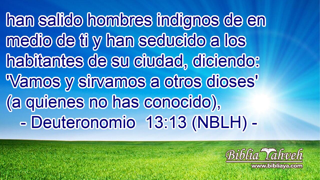  han salido hombres indignos de en medio de ti y han seducido a los habitantes de su ciudad, diciendo: 'Vamos y sirvamos a otros dioses' (a quienes no has conocido), 