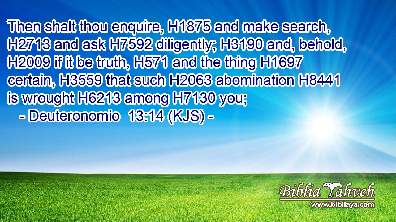 Then shalt thou enquire, H1875 and make search, H2713 and ask H7592 diligently; H3190 and, behold, H2009 if it be truth, H571 and the thing H1697 certain, H3559 that such H2063 abomination H8441 is wrought H6213 among H7130 you;