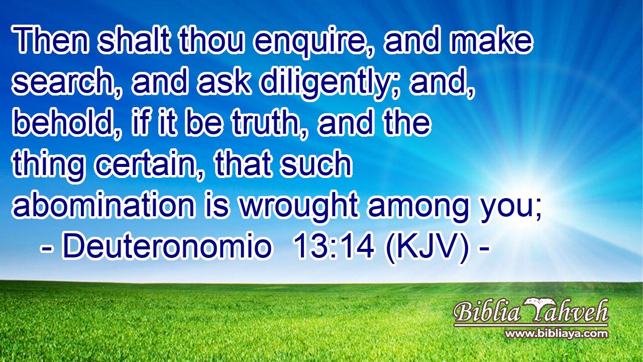 Then shalt thou enquire, and make search, and ask diligently; and, behold, if it be truth, and the thing certain, that such abomination is wrought among you;