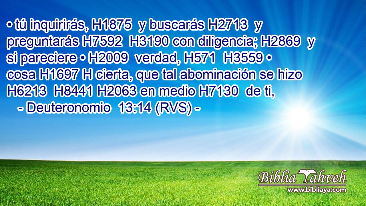 • tú inquirirás, H1875  y buscarás H2713  y preguntarás H7592  H3190 con diligencia; H2869  y si pareciere • H2009  verdad, H571  H3559 • cosa H1697 H cierta, que tal abominación se hizo H6213  H8441 H2063 en medio H7130  de ti, 