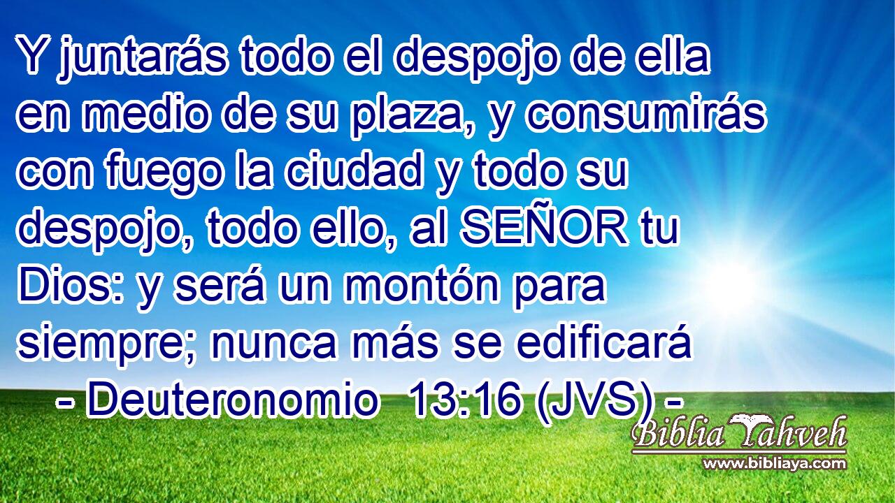 Y juntarás todo el despojo de ella en medio de su plaza, y consumirás con fuego la ciudad y todo su despojo, todo ello, al SEÑOR tu Dios: y será un montón para siempre; nunca más se edificará