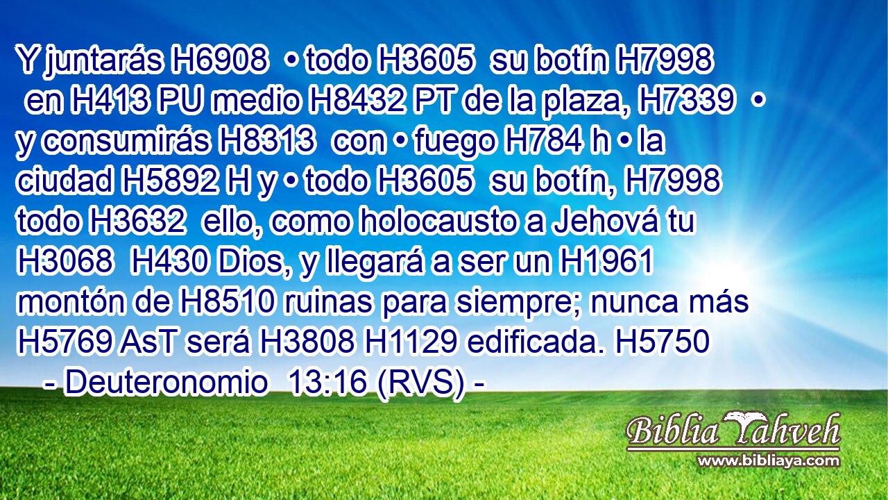Y juntarás H6908  • todo H3605  su botín H7998  en H413 PU medio H8432 PT de la plaza, H7339  • y consumirás H8313  con • fuego H784 h • la ciudad H5892 H y • todo H3605  su botín, H7998  todo H3632  ello, como holocausto a Jehová tu H3068  H430 Dios, y llegará a ser un H1961 montón de H8510 ruinas para siempre; nunca más H5769 AsT será H3808 H1129 edificada. H5750  
