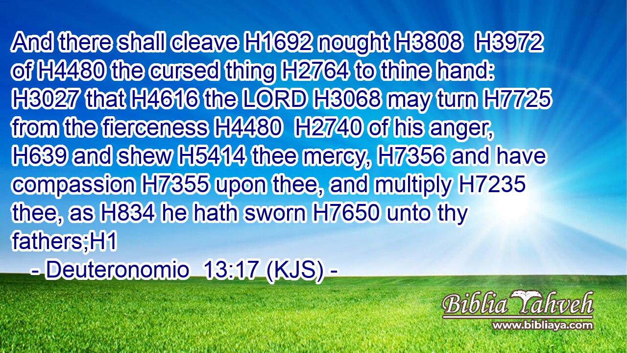 And there shall cleave H1692 nought H3808  H3972 of H4480 the cursed thing H2764 to thine hand: H3027 that H4616 the LORD H3068 may turn H7725 from the fierceness H4480  H2740 of his anger, H639 and shew H5414 thee mercy, H7356 and have compassion H7355 upon thee, and multiply H7235 thee, as H834 he hath sworn H7650 unto thy fathers;H1