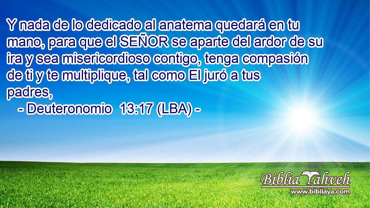 Y nada de lo dedicado al anatema quedará en tu mano, para que el SEÑOR se aparte del ardor de su ira y sea misericordioso contigo, tenga compasión de ti y te multiplique, tal como El juró a tus padres,