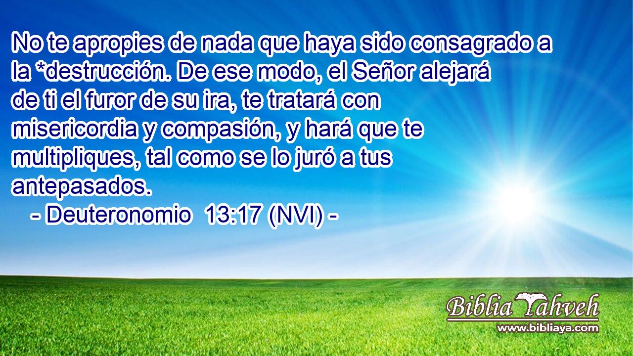  No te apropies de nada que haya sido consagrado a la *destrucción. De ese modo, el Señor alejará de ti el furor de su ira, te tratará con misericordia y compasión, y hará que te multipliques, tal como se lo juró a tus antepasados. 