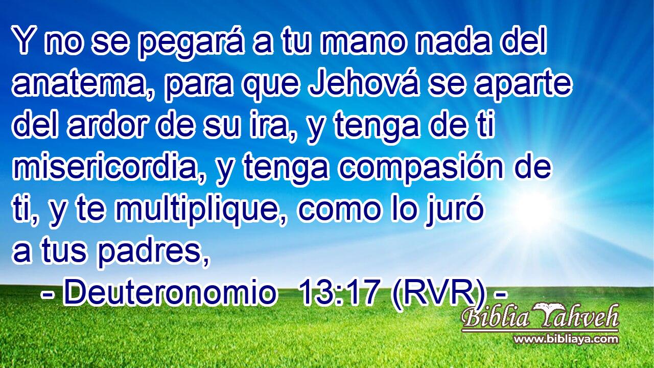 Y no se pegará a tu mano nada del anatema, para que Jehová se aparte del ardor de su ira, y tenga de ti misericordia, y tenga compasión de ti, y te multiplique, como lo juró a tus padres,