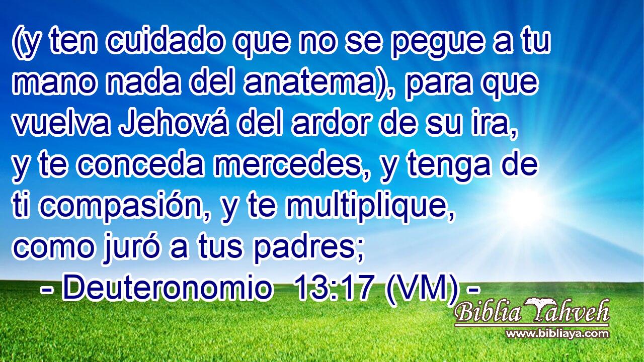  (y ten cuidado que no se pegue a tu mano nada del anatema), para que vuelva Jehová del ardor de su ira, y te conceda mercedes, y tenga de ti compasión, y te multiplique, como juró a tus padres; 