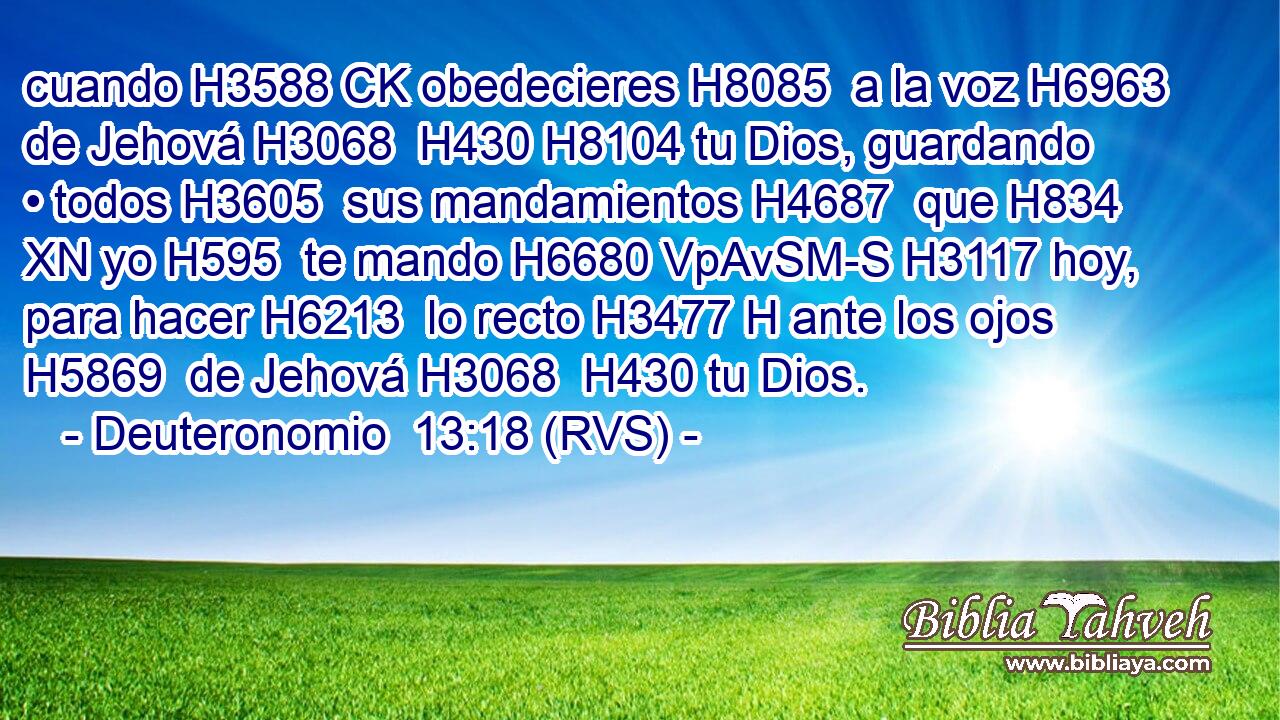 cuando H3588 CK obedecieres H8085  a la voz H6963  de Jehová H3068  H430 H8104 tu Dios, guardando • todos H3605  sus mandamientos H4687  que H834 XN yo H595  te mando H6680 VpAvSM-S H3117 hoy, para hacer H6213  lo recto H3477 H ante los ojos H5869  de Jehová H3068  H430 tu Dios. 