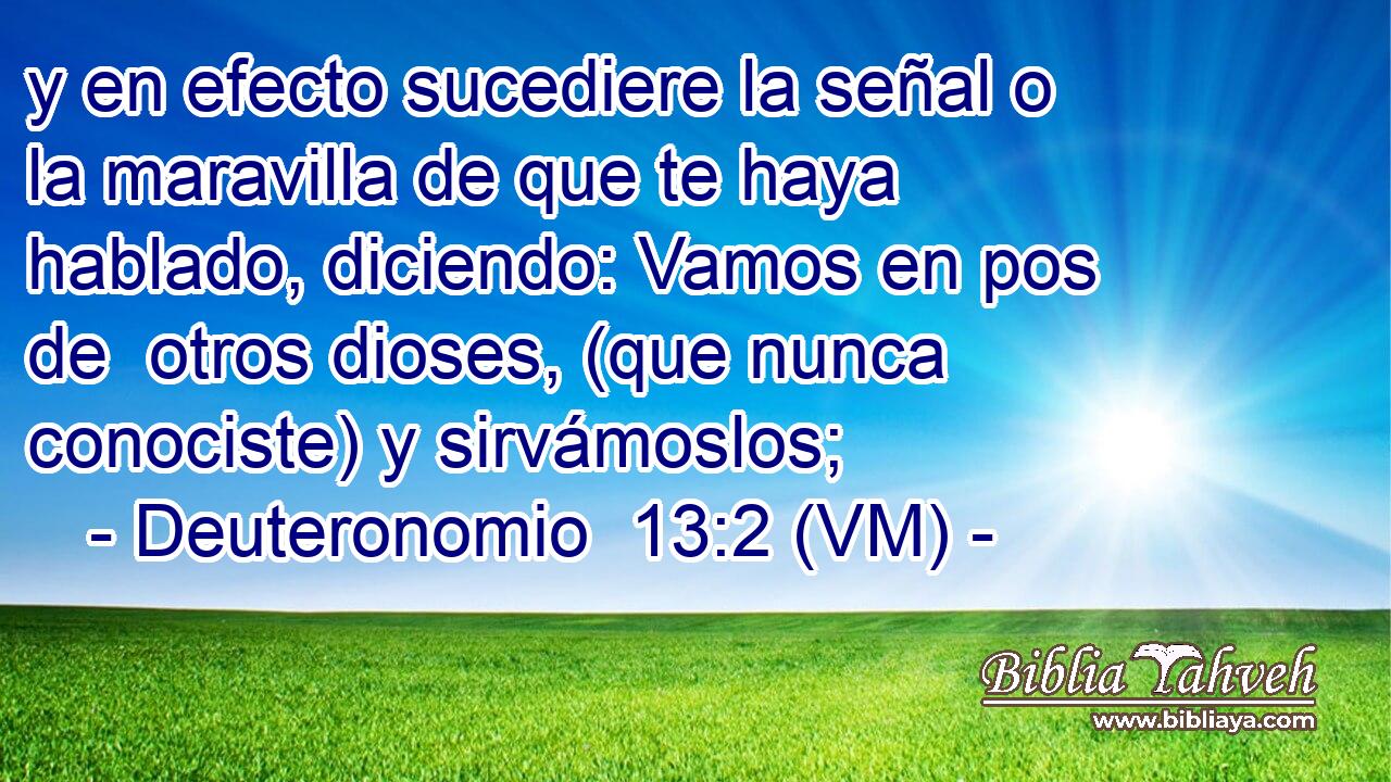  y en efecto sucediere la señal o la maravilla de que te haya hablado, diciendo: Vamos en pos de  otros dioses, (que nunca conociste) y sirvámoslos; 