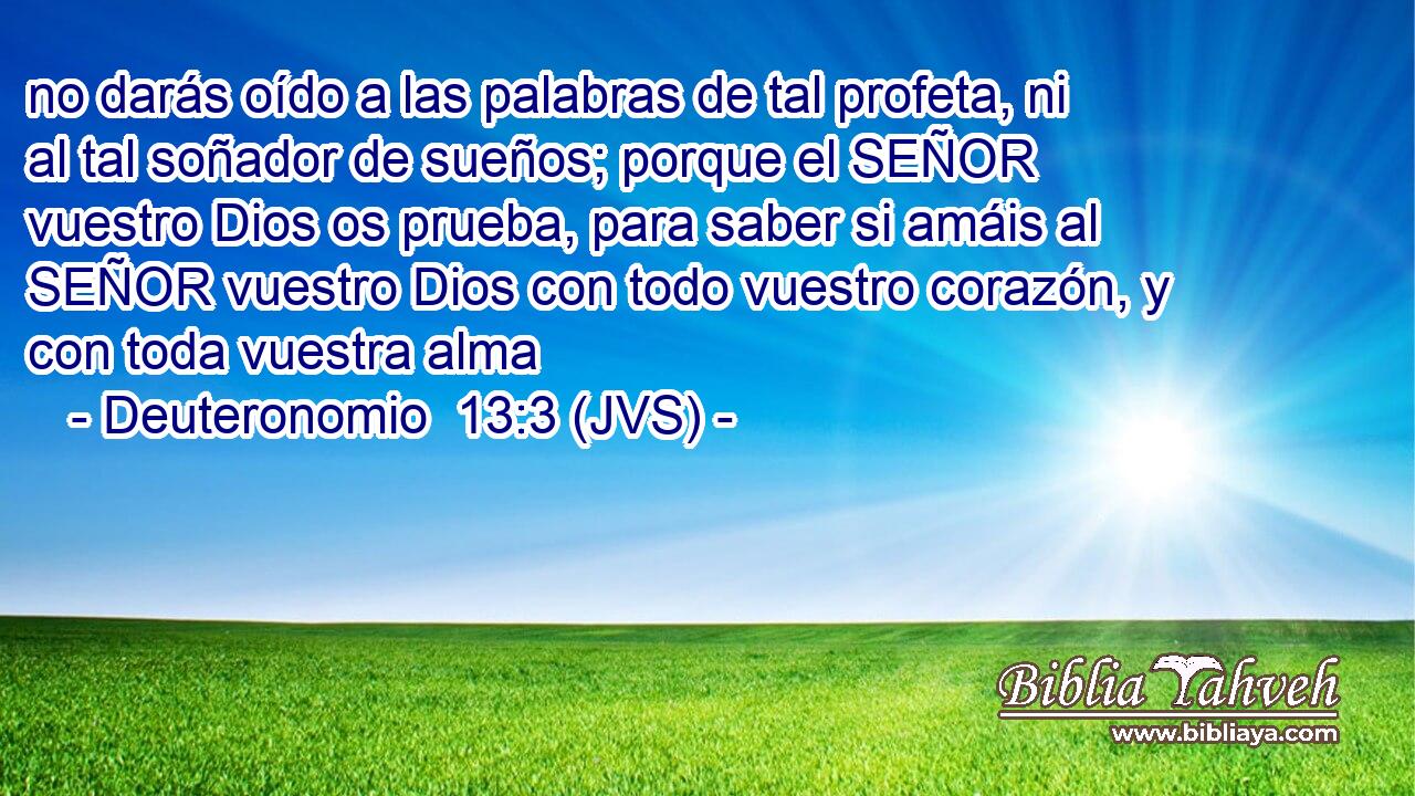 no darás oído a las palabras de tal profeta, ni al tal soñador de sueños; porque el SEÑOR vuestro Dios os prueba, para saber si amáis al SEÑOR vuestro Dios con todo vuestro corazón, y con toda vuestra alma