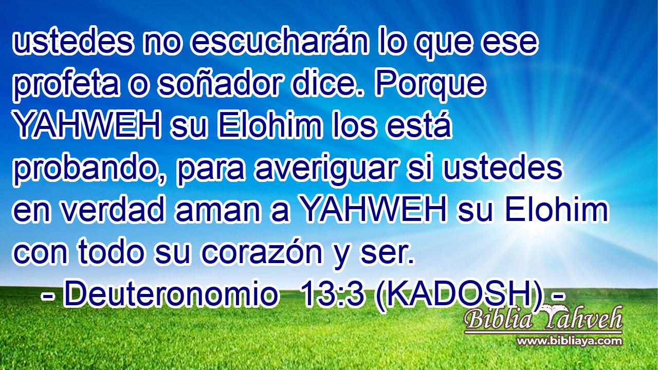  ustedes no escucharán lo que ese profeta o soñador dice. Porque YAHWEH su Elohim los está probando, para averiguar si ustedes en verdad aman a YAHWEH su Elohim con todo su corazón y ser. 