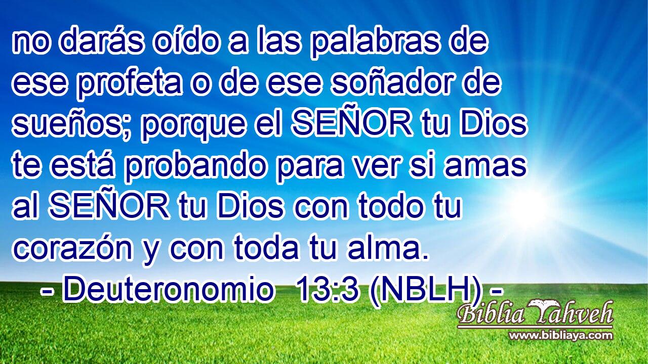  no darás oído a las palabras de ese profeta o de ese soñador de sueños; porque el SEÑOR tu Dios te está probando para ver si amas al SEÑOR tu Dios con todo tu corazón y con toda tu alma. 