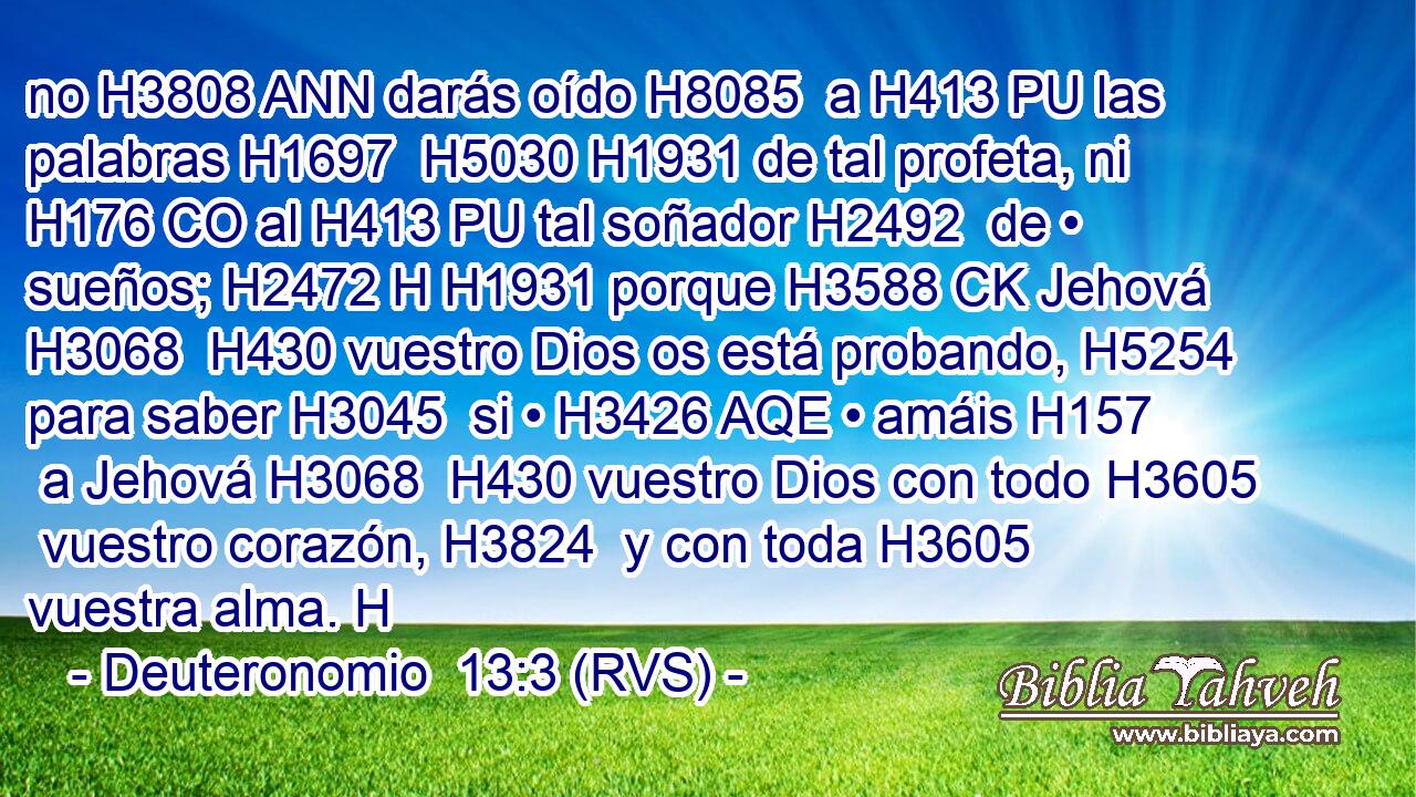no H3808 ANN darás oído H8085  a H413 PU las palabras H1697  H5030 H1931 de tal profeta, ni H176 CO al H413 PU tal soñador H2492  de • sueños; H2472 H H1931 porque H3588 CK Jehová H3068  H430 vuestro Dios os está probando, H5254  para saber H3045  si • H3426 AQE • amáis H157  a Jehová H3068  H430 vuestro Dios con todo H3605  vuestro corazón, H3824  y con toda H3605  vuestra alma. H