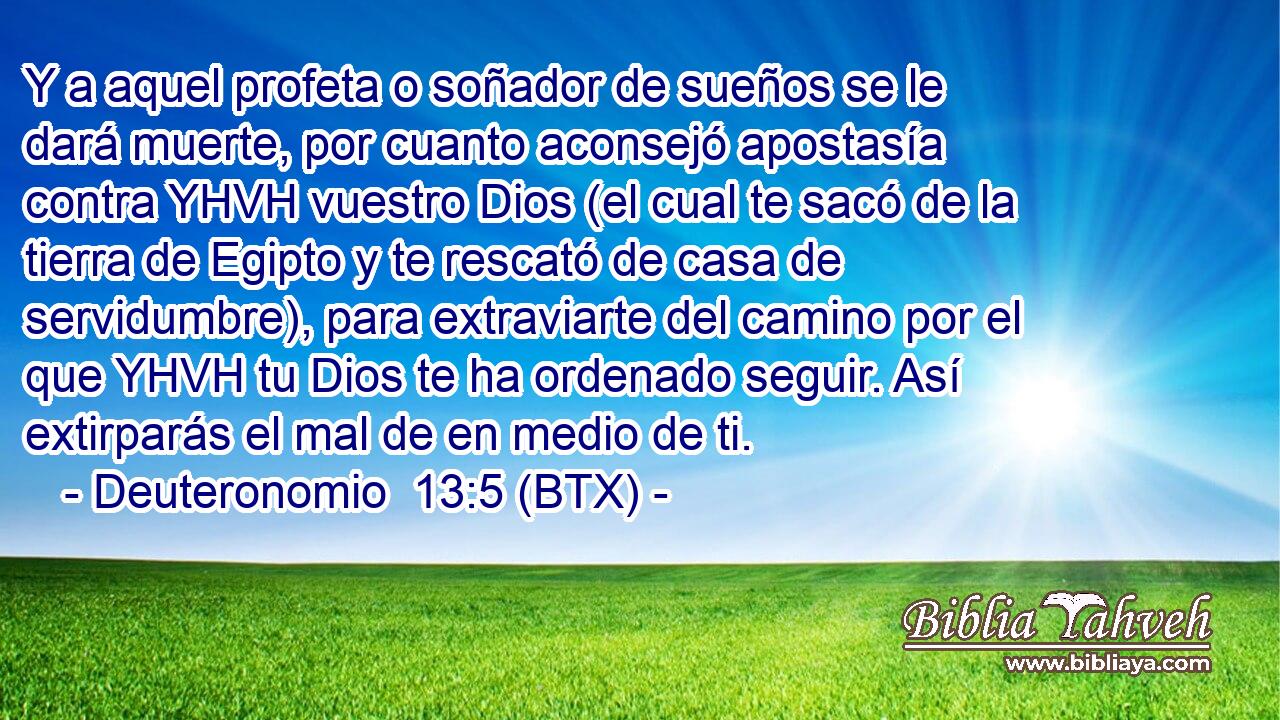 Y a aquel profeta o soñador de sueños se le dará muerte, por cuanto aconsejó apostasía contra YHVH vuestro Dios (el cual te sacó de la tierra de Egipto y te rescató de casa de servidumbre), para extraviarte del camino por el que YHVH tu Dios te ha ordenado seguir. Así extirparás el mal de en medio de ti.
