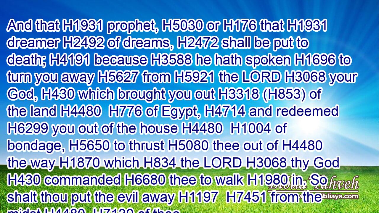 And that H1931 prophet, H5030 or H176 that H1931 dreamer H2492 of dreams, H2472 shall be put to death; H4191 because H3588 he hath spoken H1696 to turn you away H5627 from H5921 the LORD H3068 your God, H430 which brought you out H3318 (H853) of the land H4480  H776 of Egypt, H4714 and redeemed H6299 you out of the house H4480  H1004 of bondage, H5650 to thrust H5080 thee out of H4480 the way H1870 which H834 the LORD H3068 thy God H430 commanded H6680 thee to walk H1980 in. So shalt thou put the evil away H1197  H7451 from the midst H4480  H7130 of thee.