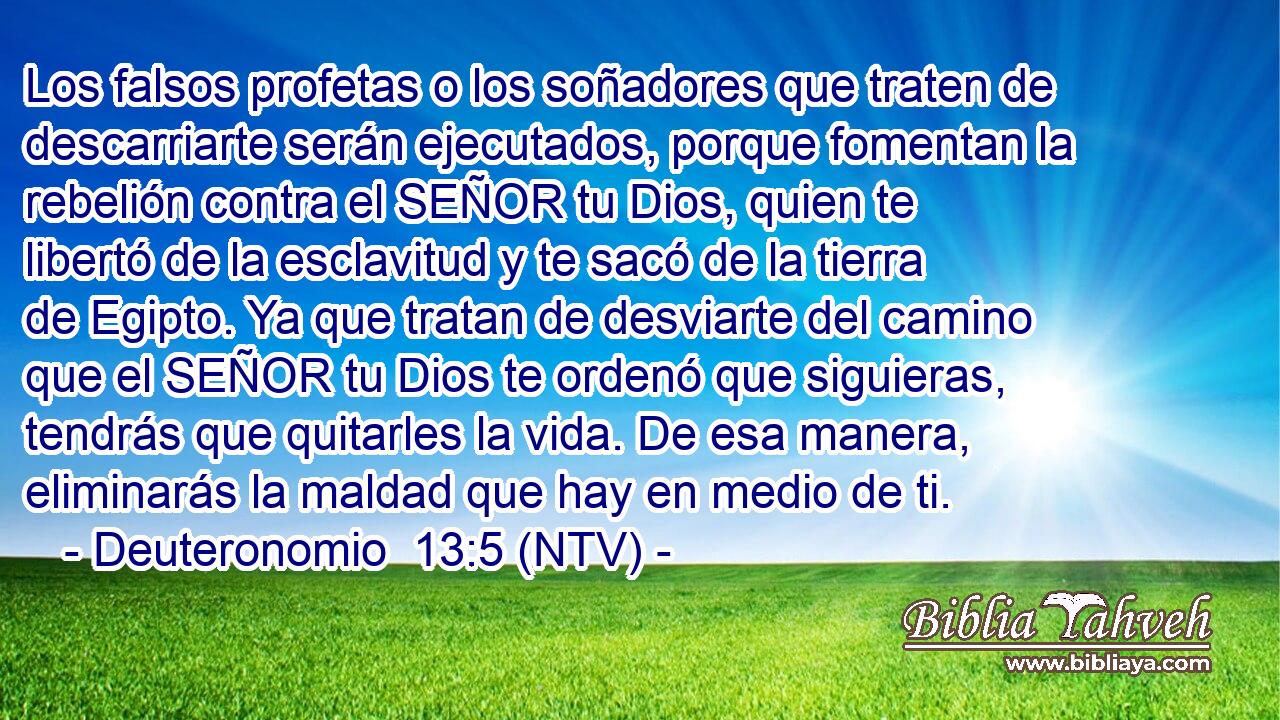 Los falsos profetas o los soñadores que traten de descarriarte serán ejecutados, porque fomentan la rebelión contra el SEÑOR tu Dios, quien te libertó de la esclavitud y te sacó de la tierra de Egipto. Ya que tratan de desviarte del camino que el SEÑOR tu Dios te ordenó que siguieras, tendrás que quitarles la vida. De esa manera, eliminarás la maldad que hay en medio de ti.