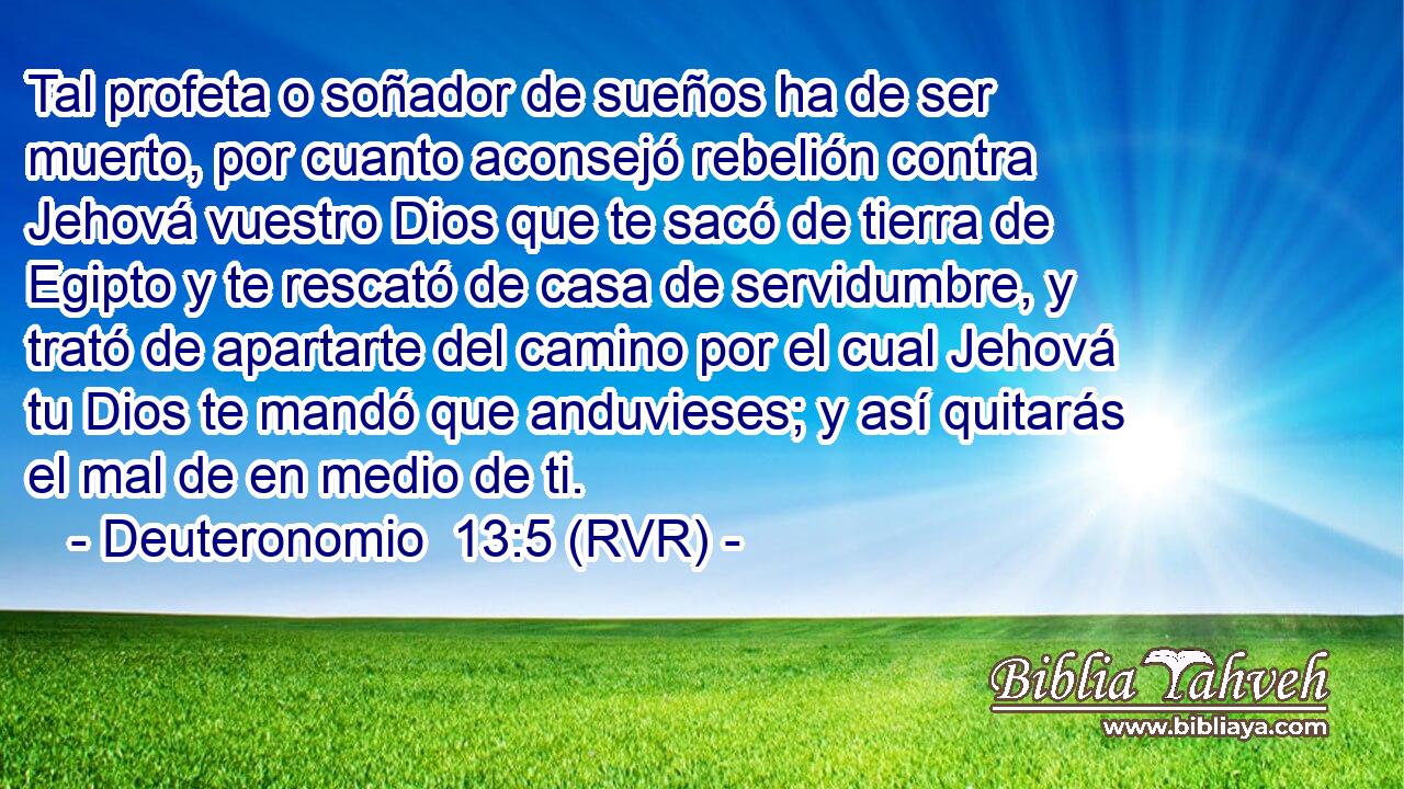 Tal profeta o soñador de sueños ha de ser muerto, por cuanto aconsejó rebelión contra Jehová vuestro Dios que te sacó de tierra de Egipto y te rescató de casa de servidumbre, y trató de apartarte del camino por el cual Jehová tu Dios te mandó que anduvieses; y así quitarás el mal de en medio de ti.