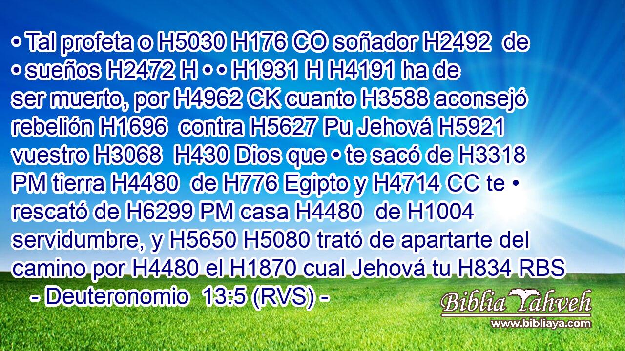 • Tal profeta o H5030 H176 CO soñador H2492  de • sueños H2472 H • • H1931 H H4191 ha de ser muerto, por H4962 CK cuanto H3588 aconsejó rebelión H1696  contra H5627 Pu Jehová H5921  vuestro H3068  H430 Dios que • te sacó de H3318 PM tierra H4480  de H776 Egipto y H4714 CC te • rescató de H6299 PM casa H4480  de H1004 servidumbre, y H5650 H5080 trató de apartarte del camino por H4480 el H1870 cual Jehová tu H834 RBS
