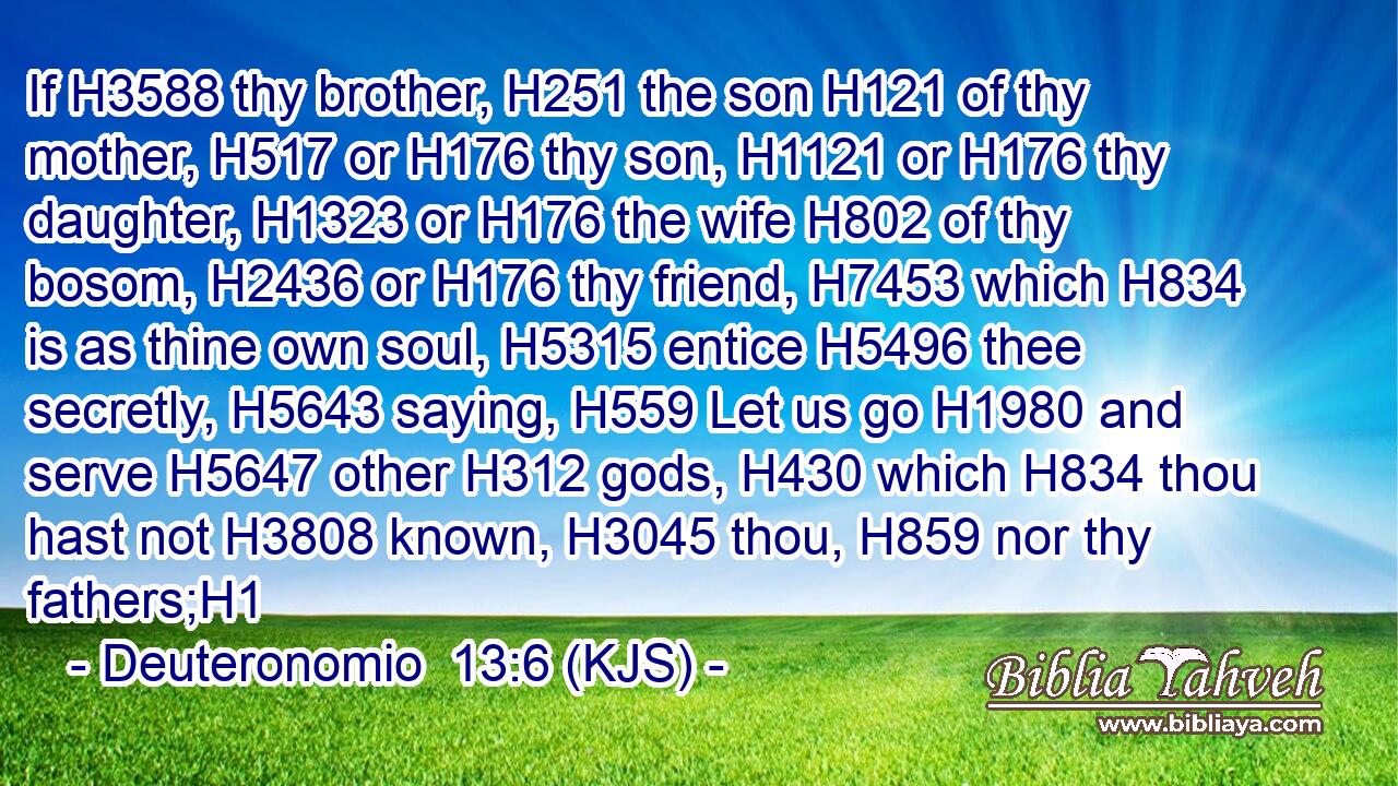 If H3588 thy brother, H251 the son H121 of thy mother, H517 or H176 thy son, H1121 or H176 thy daughter, H1323 or H176 the wife H802 of thy bosom, H2436 or H176 thy friend, H7453 which H834 is as thine own soul, H5315 entice H5496 thee secretly, H5643 saying, H559 Let us go H1980 and serve H5647 other H312 gods, H430 which H834 thou hast not H3808 known, H3045 thou, H859 nor thy fathers;H1
