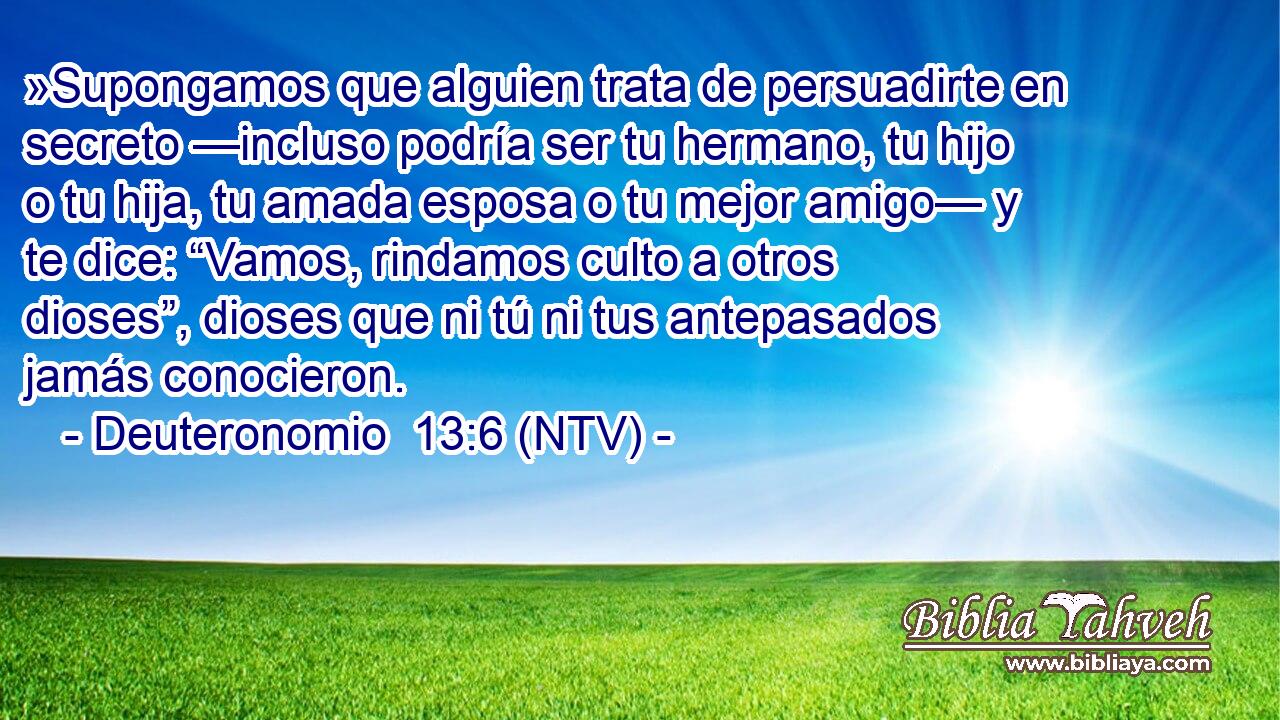 »Supongamos que alguien trata de persuadirte en secreto —incluso podría ser tu hermano, tu hijo o tu hija, tu amada esposa o tu mejor amigo— y te dice: “Vamos, rindamos culto a otros dioses”, dioses que ni tú ni tus antepasados jamás conocieron.