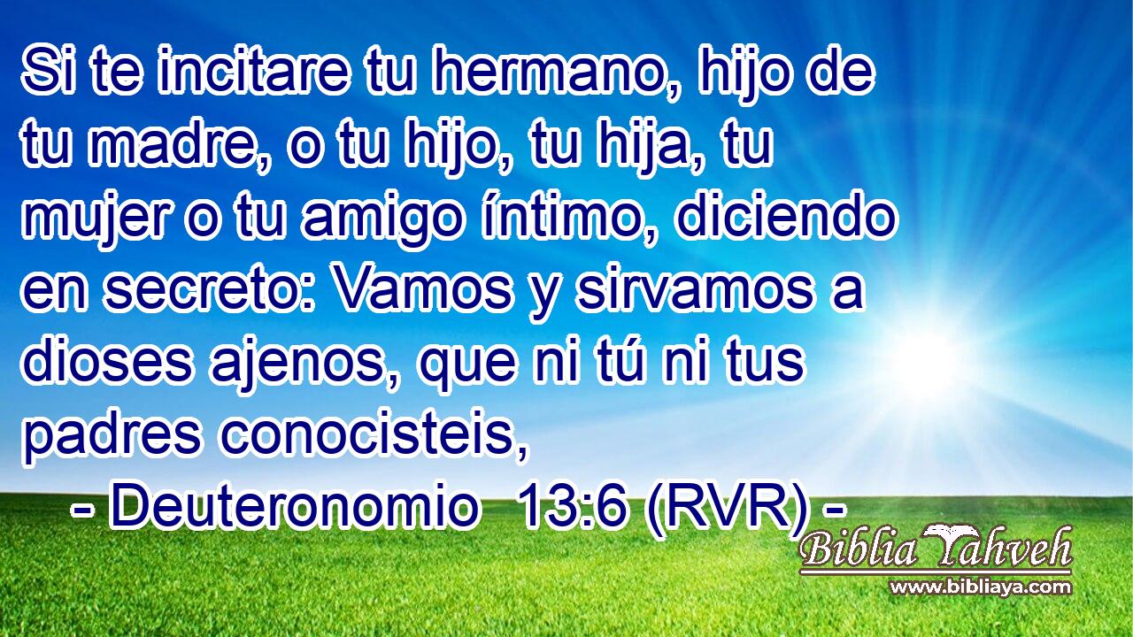Si te incitare tu hermano, hijo de tu madre, o tu hijo, tu hija, tu mujer o tu amigo íntimo, diciendo en secreto: Vamos y sirvamos a dioses ajenos, que ni tú ni tus padres conocisteis,