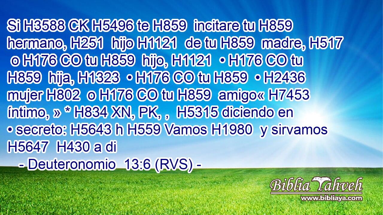 Si H3588 CK H5496 te H859  incitare tu H859  hermano, H251  hijo H1121  de tu H859  madre, H517  o H176 CO tu H859  hijo, H1121  • H176 CO tu H859  hija, H1323  • H176 CO tu H859  • H2436  mujer H802  o H176 CO tu H859  amigo« H7453  íntimo, » * H834 XN, PK, ,  H5315 diciendo en • secreto: H5643 h H559 Vamos H1980  y sirvamos H5647  H430 a di