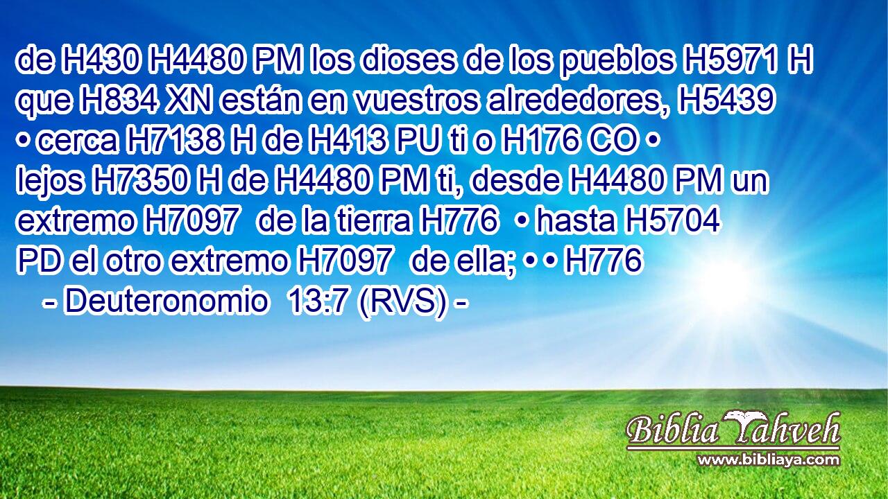 de H430 H4480 PM los dioses de los pueblos H5971 H que H834 XN están en vuestros alrededores, H5439  • cerca H7138 H de H413 PU ti o H176 CO • lejos H7350 H de H4480 PM ti, desde H4480 PM un extremo H7097  de la tierra H776  • hasta H5704 PD el otro extremo H7097  de ella; • • H776  