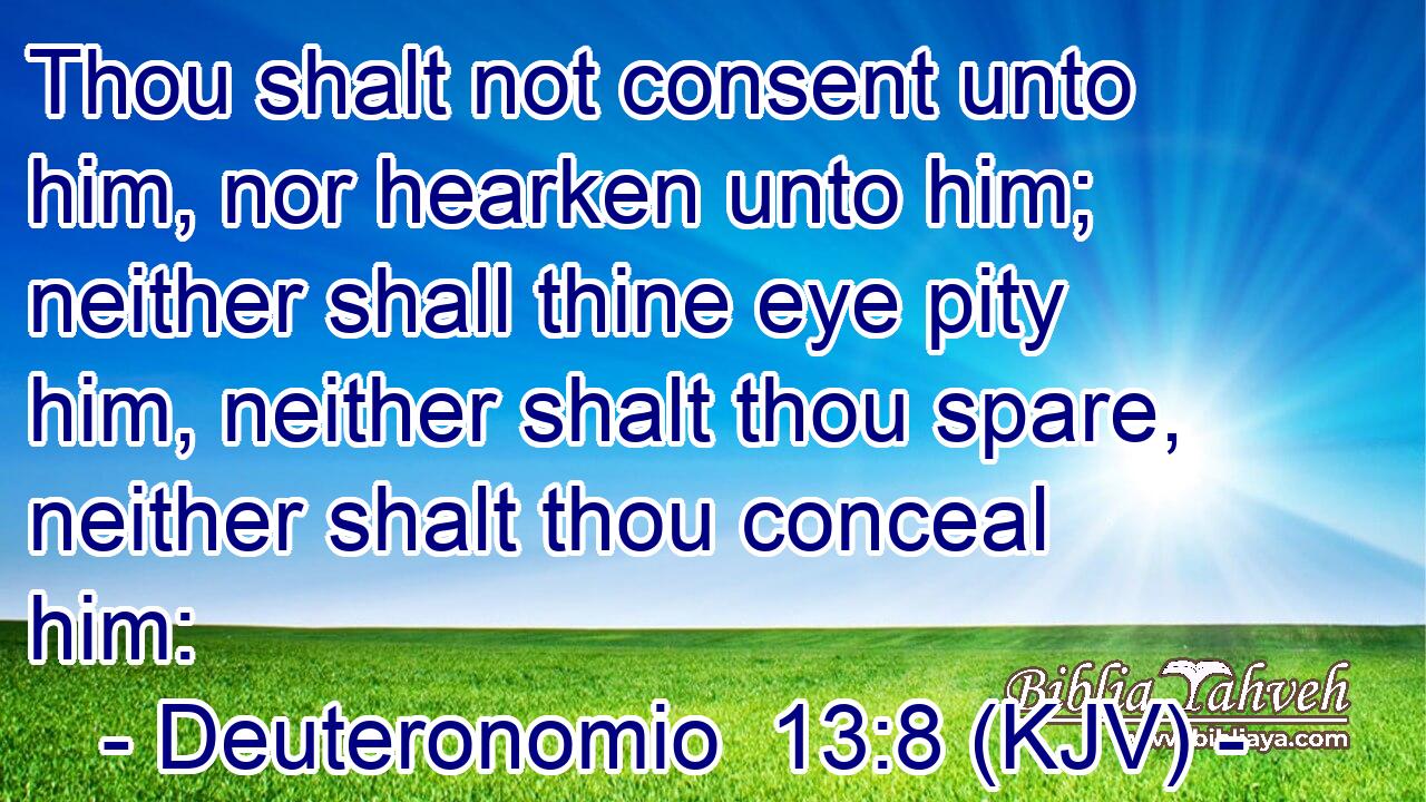 Thou shalt not consent unto him, nor hearken unto him; neither shall thine eye pity him, neither shalt thou spare, neither shalt thou conceal him: