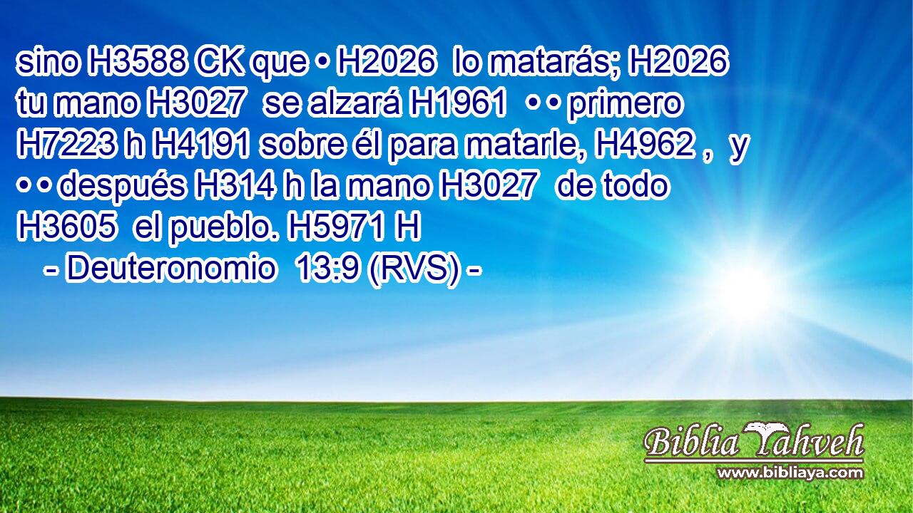 sino H3588 CK que • H2026  lo matarás; H2026  tu mano H3027  se alzará H1961  • • primero H7223 h H4191 sobre él para matarle, H4962 ,  y • • después H314 h la mano H3027  de todo H3605  el pueblo. H5971 H 
