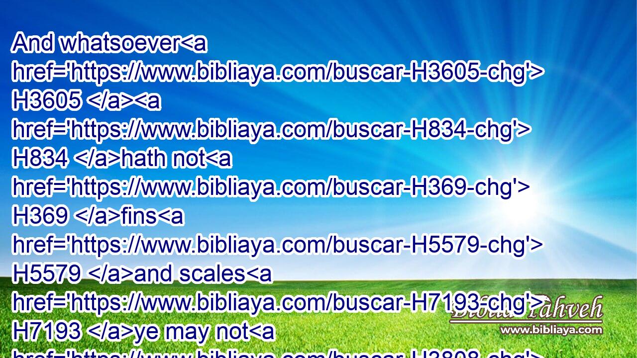 And whatsoever H3605  H834 hath not H369 fins H5579 and scales H7193 ye may not H3808 eat; H398 it H1931 is unclean H2931 unto you.