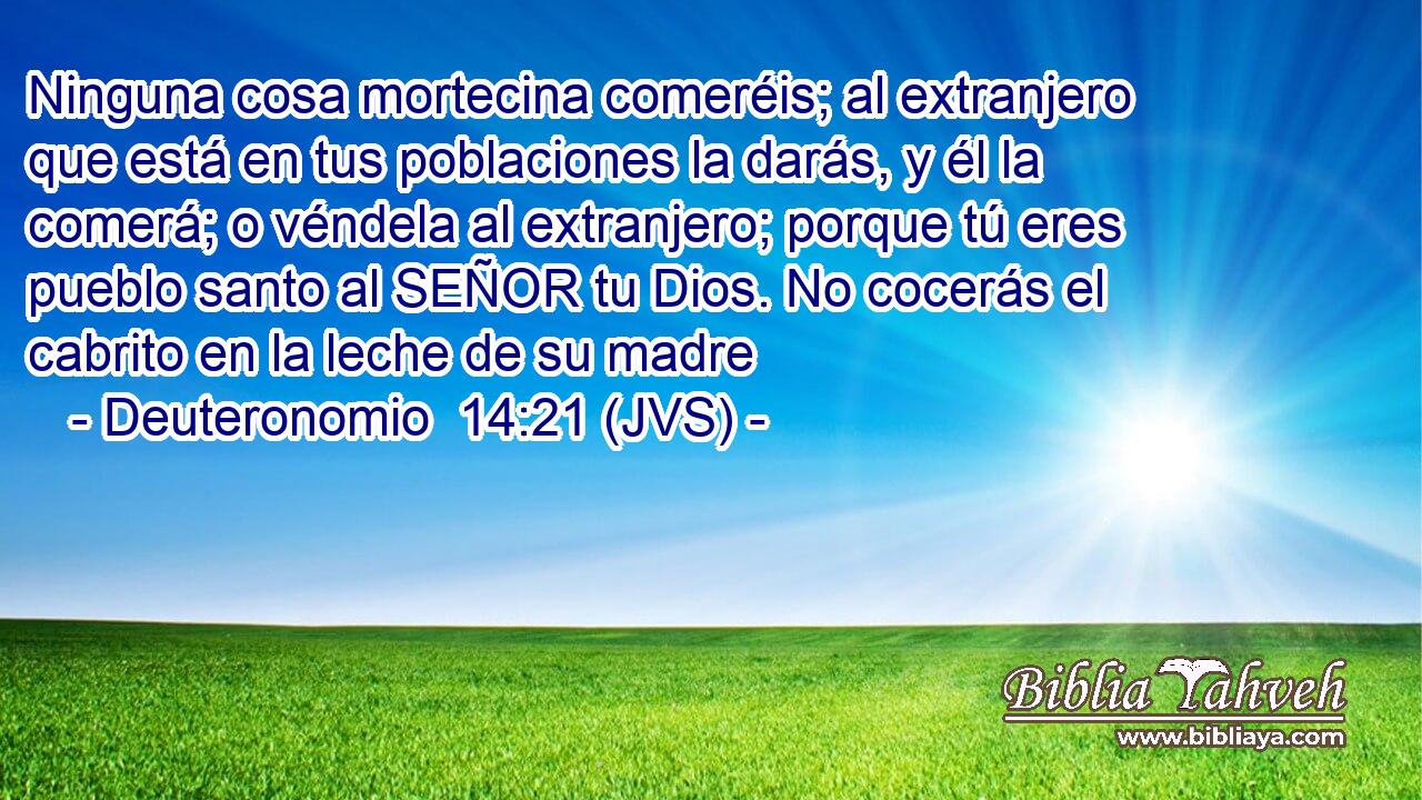 Ninguna cosa mortecina comeréis; al extranjero que está en tus poblaciones la darás, y él la comerá; o véndela al extranjero; porque tú eres pueblo santo al SEÑOR tu Dios. No cocerás el cabrito en la leche de su madre