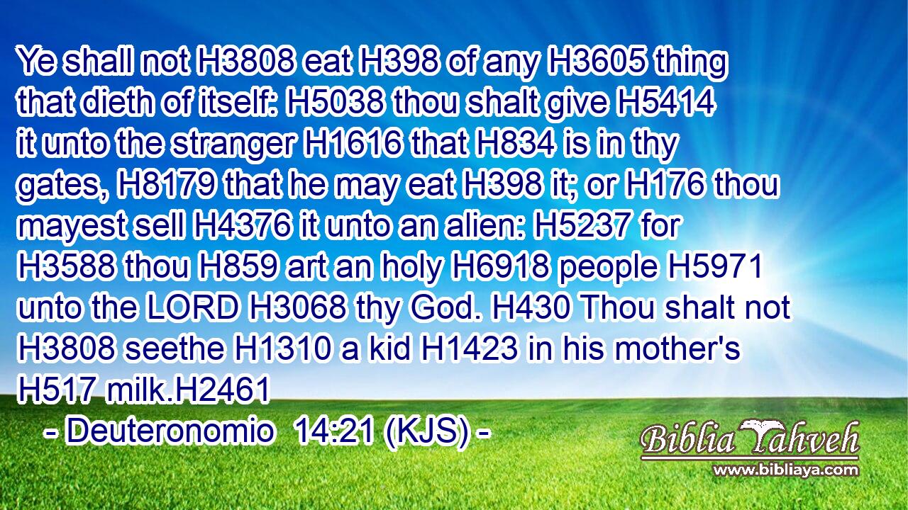 Ye shall not H3808 eat H398 of any H3605 thing that dieth of itself: H5038 thou shalt give H5414 it unto the stranger H1616 that H834 is in thy gates, H8179 that he may eat H398 it; or H176 thou mayest sell H4376 it unto an alien: H5237 for H3588 thou H859 art an holy H6918 people H5971 unto the LORD H3068 thy God. H430 Thou shalt not H3808 seethe H1310 a kid H1423 in his mother's H517 milk.H2461