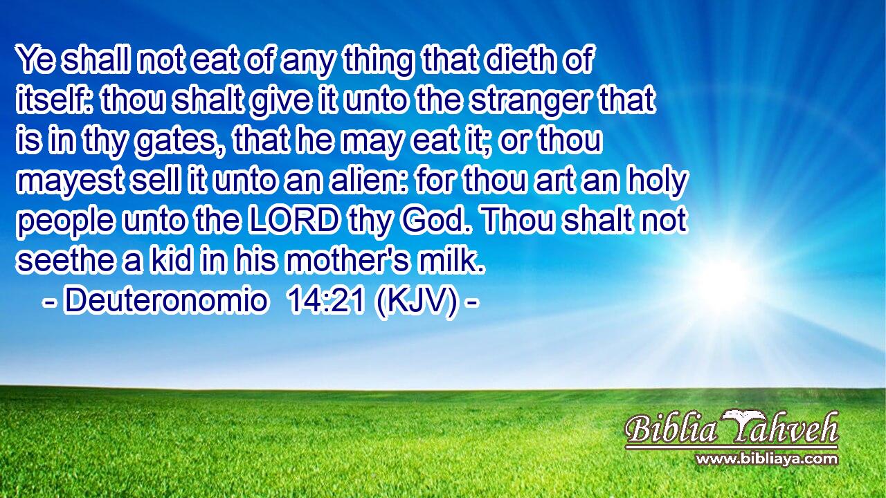 Ye shall not eat of any thing that dieth of itself: thou shalt give it unto the stranger that is in thy gates, that he may eat it; or thou mayest sell it unto an alien: for thou art an holy people unto the LORD thy God. Thou shalt not seethe a kid in his mother's milk.