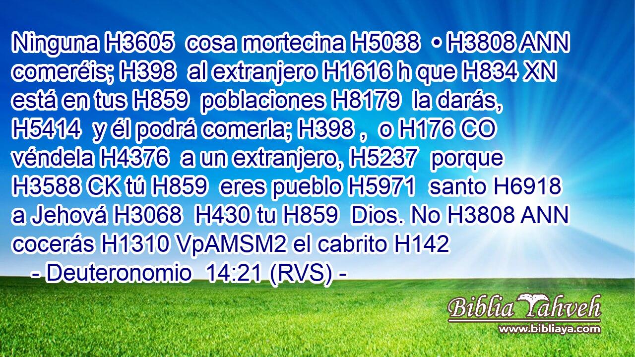 Ninguna H3605  cosa mortecina H5038  • H3808 ANN comeréis; H398  al extranjero H1616 h que H834 XN está en tus H859  poblaciones H8179  la darás, H5414  y él podrá comerla; H398 ,  o H176 CO véndela H4376  a un extranjero, H5237  porque H3588 CK tú H859  eres pueblo H5971  santo H6918  a Jehová H3068  H430 tu H859  Dios. No H3808 ANN cocerás H1310 VpAMSM2 el cabrito H142