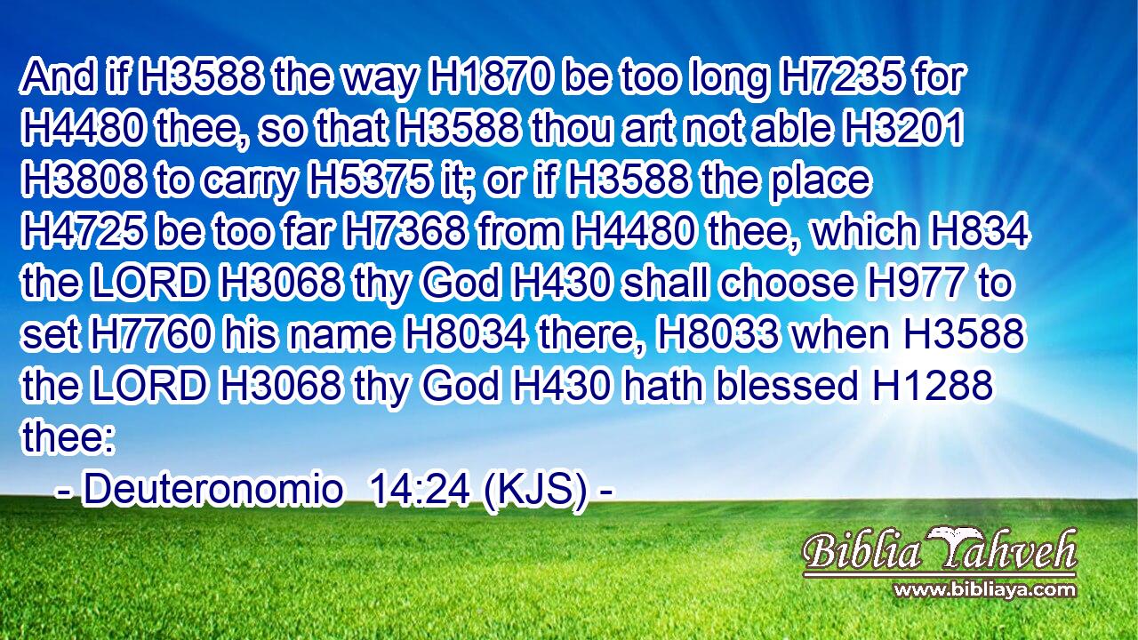 And if H3588 the way H1870 be too long H7235 for H4480 thee, so that H3588 thou art not able H3201  H3808 to carry H5375 it; or if H3588 the place H4725 be too far H7368 from H4480 thee, which H834 the LORD H3068 thy God H430 shall choose H977 to set H7760 his name H8034 there, H8033 when H3588 the LORD H3068 thy God H430 hath blessed H1288 thee: