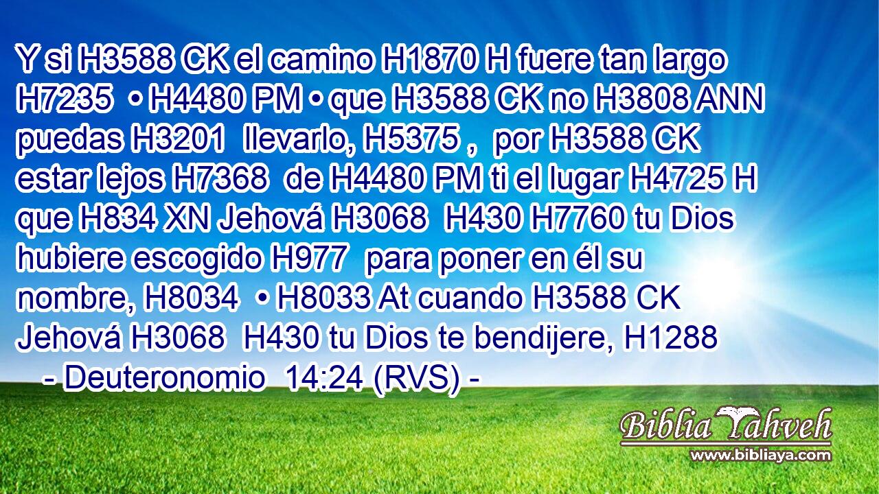 Y si H3588 CK el camino H1870 H fuere tan largo H7235  • H4480 PM • que H3588 CK no H3808 ANN puedas H3201  llevarlo, H5375 ,  por H3588 CK estar lejos H7368  de H4480 PM ti el lugar H4725 H que H834 XN Jehová H3068  H430 H7760 tu Dios hubiere escogido H977  para poner en él su nombre, H8034  • H8033 At cuando H3588 CK Jehová H3068  H430 tu Dios te bendijere, H1288  