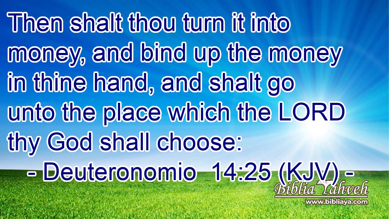 Then shalt thou turn it into money, and bind up the money in thine hand, and shalt go unto the place which the LORD thy God shall choose: