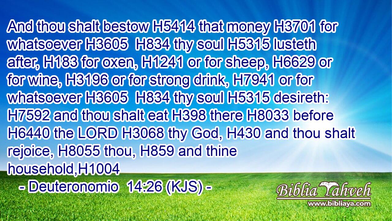 And thou shalt bestow H5414 that money H3701 for whatsoever H3605  H834 thy soul H5315 lusteth after, H183 for oxen, H1241 or for sheep, H6629 or for wine, H3196 or for strong drink, H7941 or for whatsoever H3605  H834 thy soul H5315 desireth: H7592 and thou shalt eat H398 there H8033 before H6440 the LORD H3068 thy God, H430 and thou shalt rejoice, H8055 thou, H859 and thine household,H1004