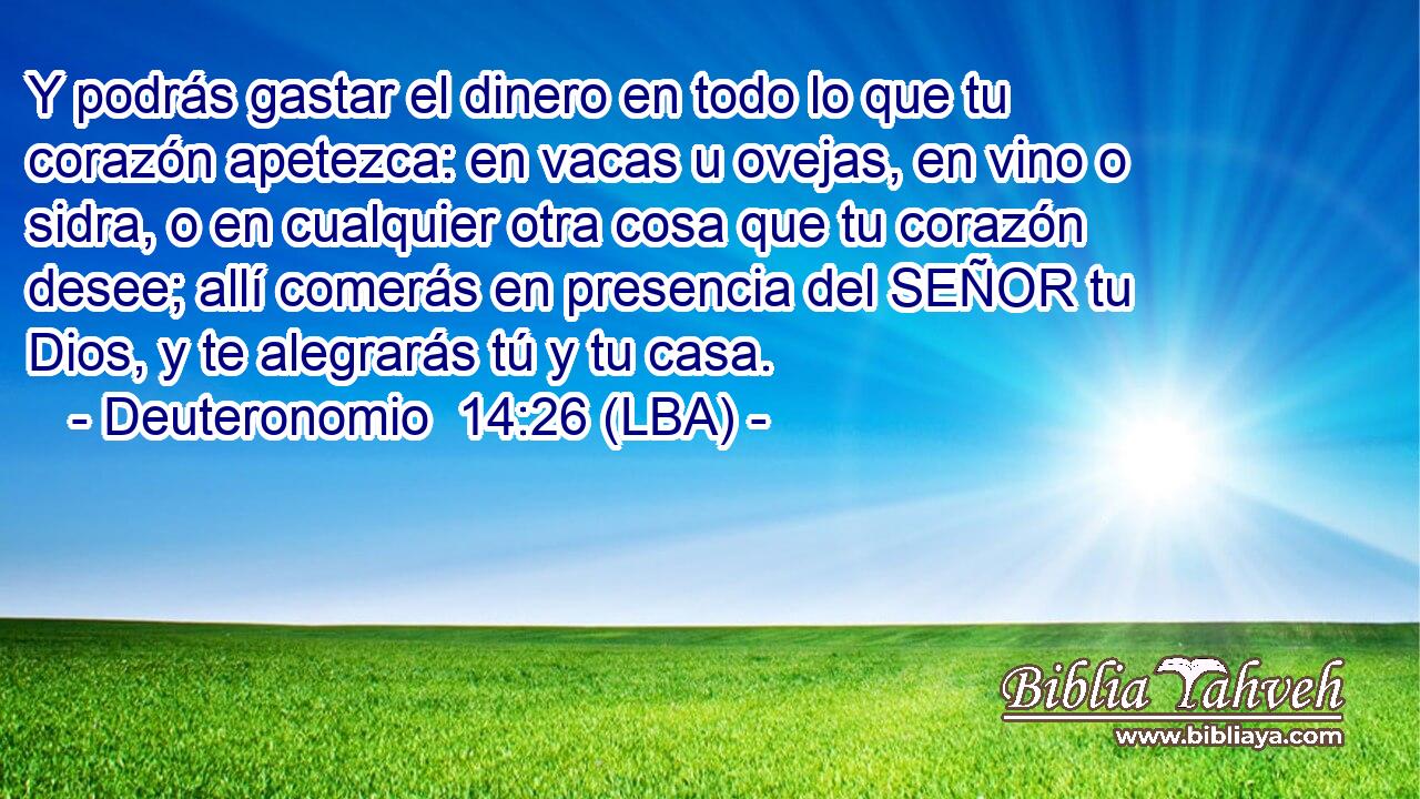 Y podrás gastar el dinero en todo lo que tu corazón apetezca: en vacas u ovejas, en vino o sidra, o en cualquier otra cosa que tu corazón desee; allí comerás en presencia del SEÑOR tu Dios, y te alegrarás tú y tu casa.