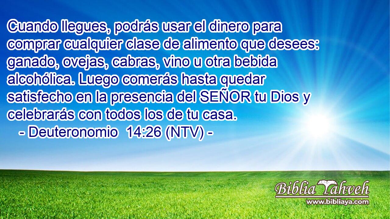 Cuando llegues, podrás usar el dinero para comprar cualquier clase de alimento que desees: ganado, ovejas, cabras, vino u otra bebida alcohólica. Luego comerás hasta quedar satisfecho en la presencia del SEÑOR tu Dios y celebrarás con todos los de tu casa.