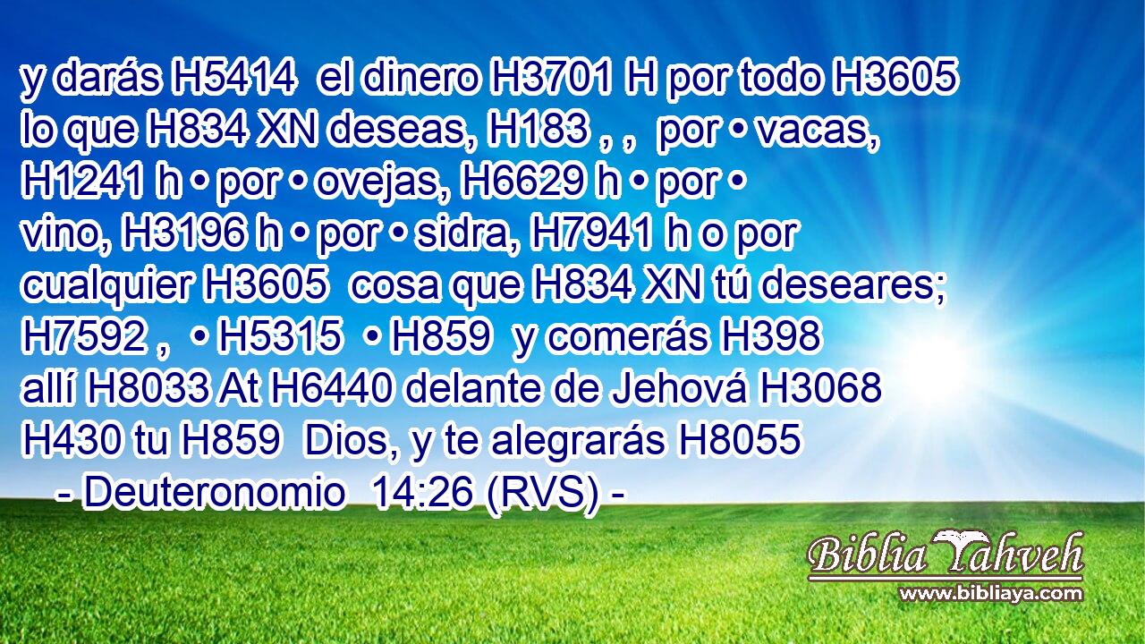 y darás H5414  el dinero H3701 H por todo H3605  lo que H834 XN deseas, H183 , ,  por • vacas, H1241 h • por • ovejas, H6629 h • por • vino, H3196 h • por • sidra, H7941 h o por cualquier H3605  cosa que H834 XN tú deseares; H7592 ,  • H5315  • H859  y comerás H398  allí H8033 At H6440 delante de Jehová H3068  H430 tu H859  Dios, y te alegrarás H8055 