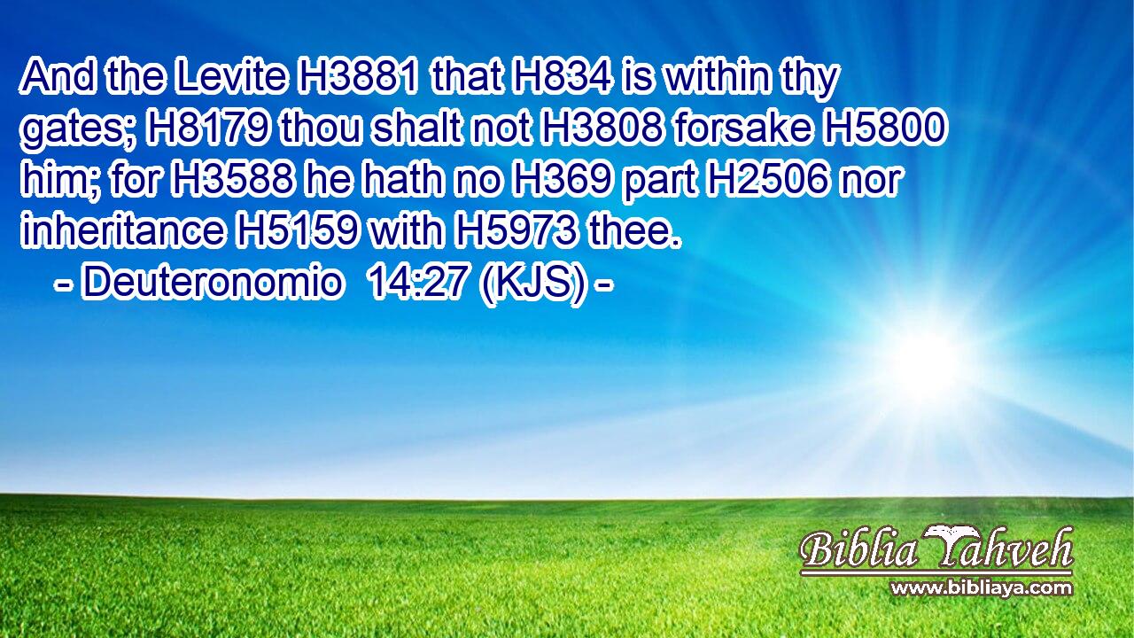 And the Levite H3881 that H834 is within thy gates; H8179 thou shalt not H3808 forsake H5800 him; for H3588 he hath no H369 part H2506 nor inheritance H5159 with H5973 thee.