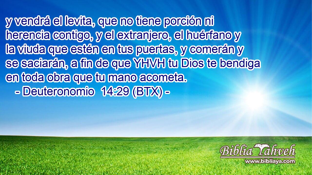 y vendrá el levita, que no tiene porción ni herencia contigo, y el extranjero, el huérfano y la viuda que estén en tus puertas, y comerán y se saciarán, a fin de que YHVH tu Dios te bendiga en toda obra que tu mano acometa.