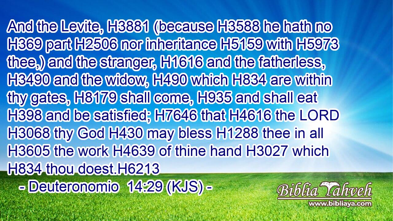 And the Levite, H3881 (because H3588 he hath no H369 part H2506 nor inheritance H5159 with H5973 thee,) and the stranger, H1616 and the fatherless, H3490 and the widow, H490 which H834 are within thy gates, H8179 shall come, H935 and shall eat H398 and be satisfied; H7646 that H4616 the LORD H3068 thy God H430 may bless H1288 thee in all H3605 the work H4639 of thine hand H3027 which H834 thou doest.H6213