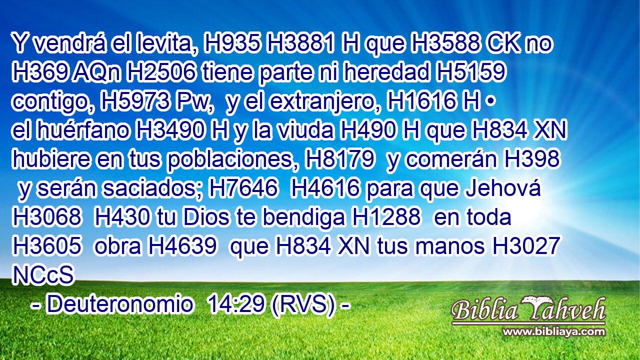 Y vendrá el levita, H935 H3881 H que H3588 CK no H369 AQn H2506 tiene parte ni heredad H5159  contigo, H5973 Pw,  y el extranjero, H1616 H • el huérfano H3490 H y la viuda H490 H que H834 XN hubiere en tus poblaciones, H8179  y comerán H398  y serán saciados; H7646  H4616 para que Jehová H3068  H430 tu Dios te bendiga H1288  en toda H3605  obra H4639  que H834 XN tus manos H3027 NCcS