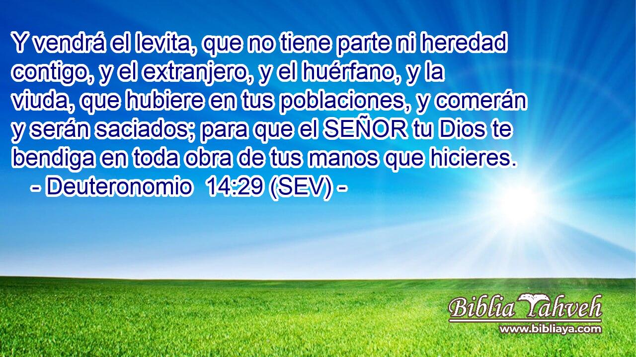 Y vendrá el levita, que no tiene parte ni heredad contigo, y el extranjero, y el huérfano, y la viuda, que hubiere en tus poblaciones, y comerán y serán saciados; para que el SEÑOR tu Dios te bendiga en toda obra de tus manos que hicieres.