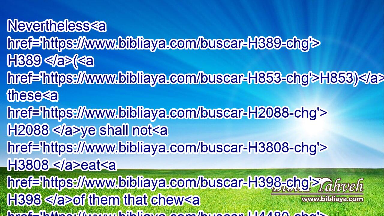 Nevertheless H389 (H853) these H2088 ye shall not H3808 eat H398 of them that chew H4480  H5927 the cud, H1625 or of them that divide H4480  H6536 the cloven H8156 hoof; H6541 as(H853) the camel, H1581 and the hare, H768 and the coney: H8227 for H3588 they H1992 chew H5927 the cud, H1625 but divide H6536 not H3808 the hoof; H6541 therefore they H1992 are unclean H2931 unto you.