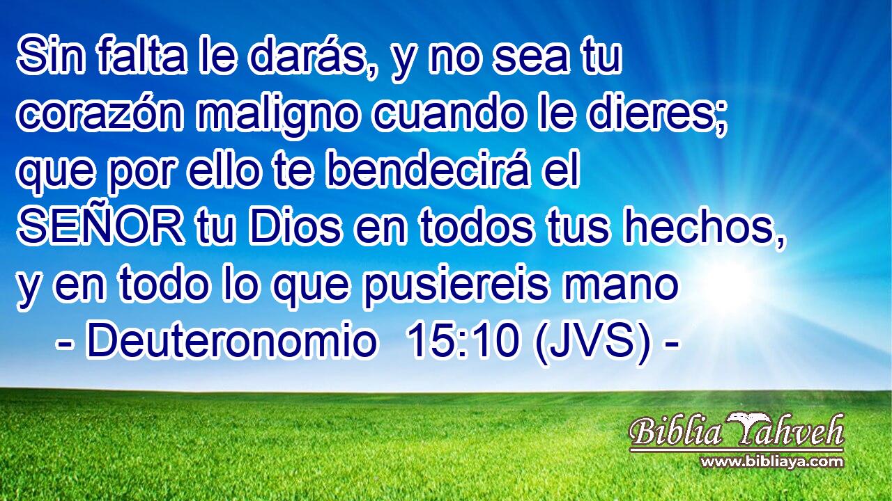 Sin falta le darás, y no sea tu corazón maligno cuando le dieres; que por ello te bendecirá el SEÑOR tu Dios en todos tus hechos, y en todo lo que pusiereis mano