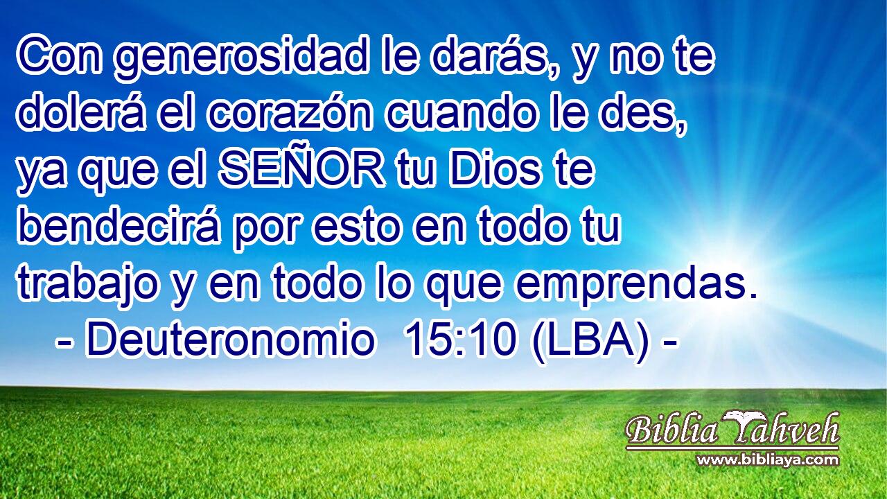 Con generosidad le darás, y no te dolerá el corazón cuando le des, ya que el SEÑOR tu Dios te bendecirá por esto en todo tu trabajo y en todo lo que emprendas.