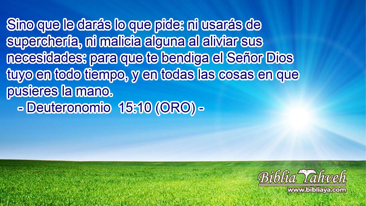  Sino que le darás lo que pide: ni usarás de superchería, ni malicia alguna al aliviar sus necesidades: para que te bendiga el Señor Dios tuyo en todo tiempo, y en todas las cosas en que pusieres la mano. 